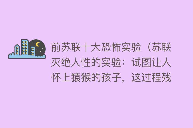 前苏联十大恐怖实验（苏联灭绝人性的实验：试图让人怀上猿猴的孩子，这过程残忍至极） 