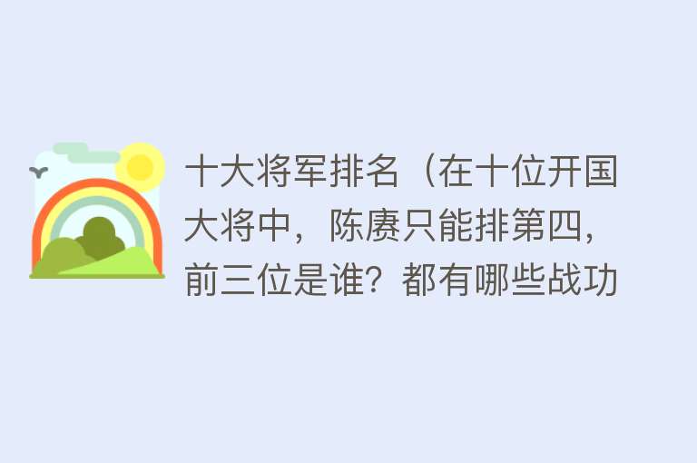 十大将军排名（在十位开国大将中，陈赓只能排第四，前三位是谁？都有哪些战功？） 