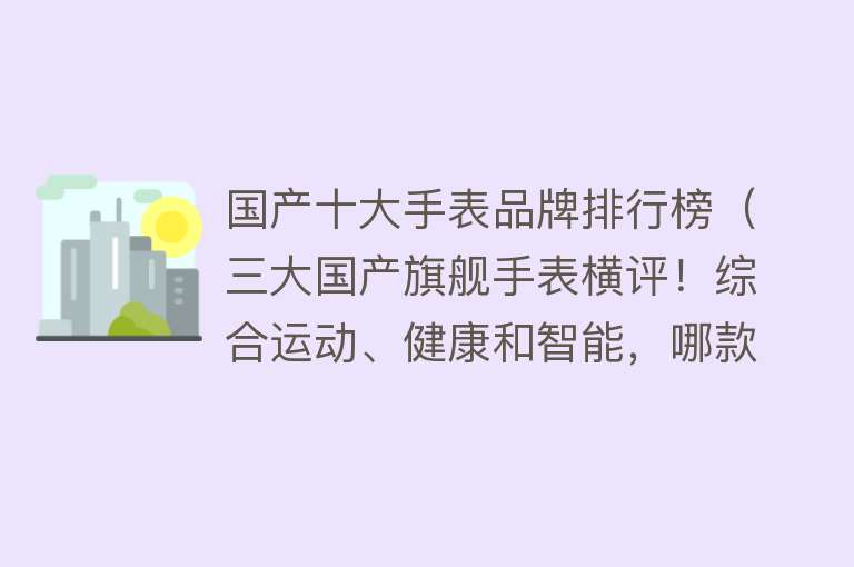 国产十大手表品牌排行榜（三大国产旗舰手表横评！综合运动、健康和智能，哪款体验最优秀？）