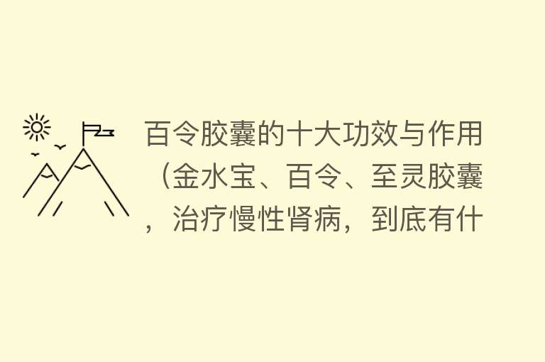 百令胶囊的十大功效与作用（金水宝、百令、至灵胶囊，治疗慢性肾病，到底有什么作用？） 