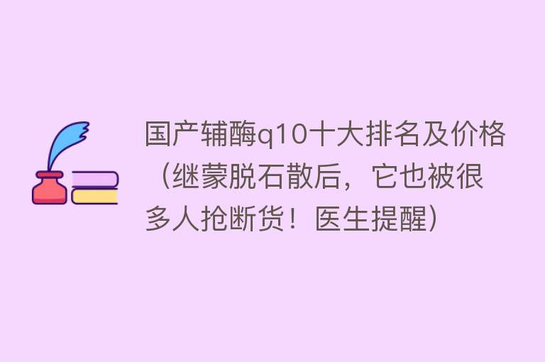 国产辅酶q10十大排名及价格（继蒙脱石散后，它也被很多人抢断货！医生提醒） 