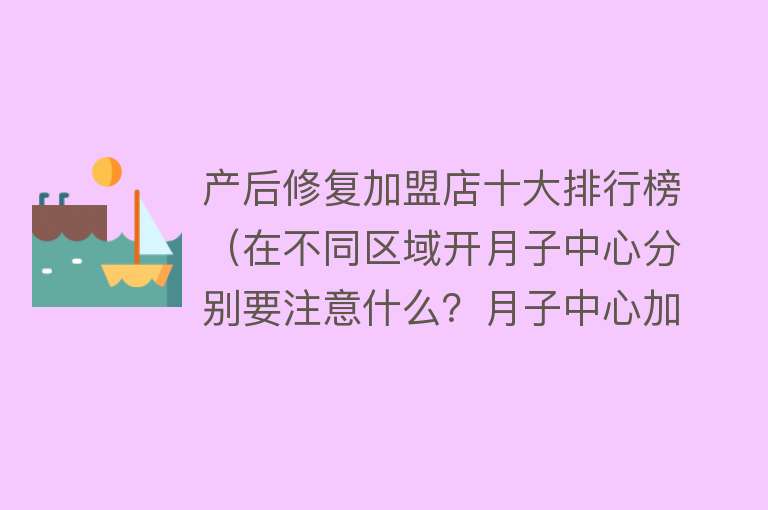 产后修复加盟店十大排行榜（在不同区域开月子中心分别要注意什么？月子中心加盟品牌哪个好？）