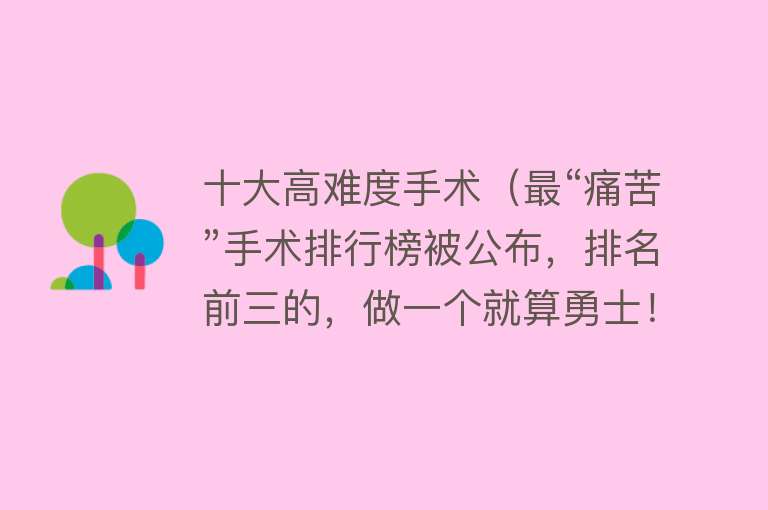 十大高难度手术（最“痛苦”手术排行榜被公布，排名前三的，做一个就算勇士！） 