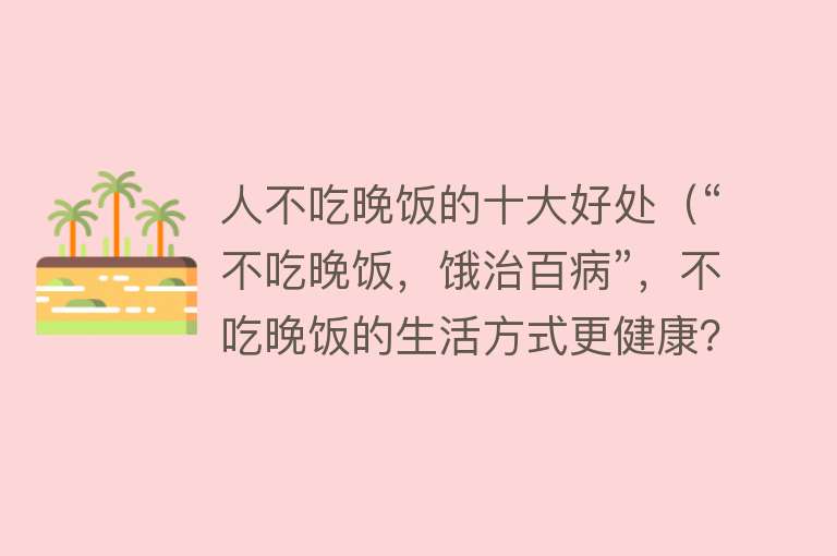 人不吃晚饭的十大好处（“不吃晚饭，饿治百病”，不吃晚饭的生活方式更健康？真相来了）