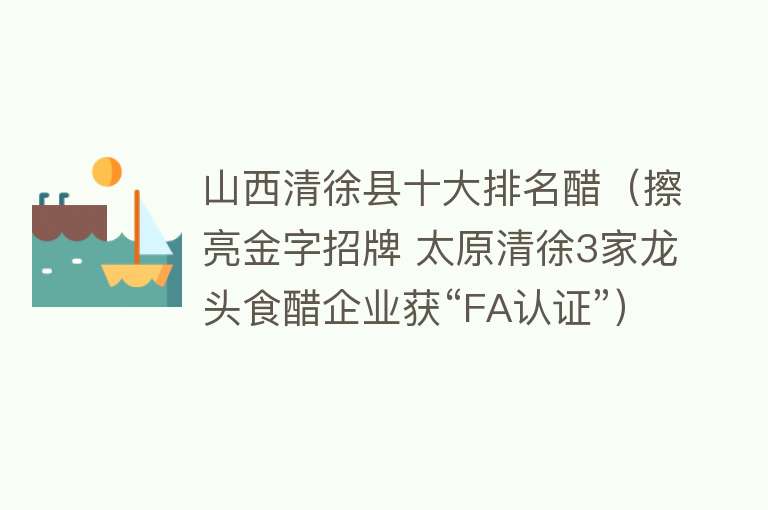 山西清徐县十大排名醋（擦亮金字招牌 太原清徐3家龙头食醋企业获“FA认证”）