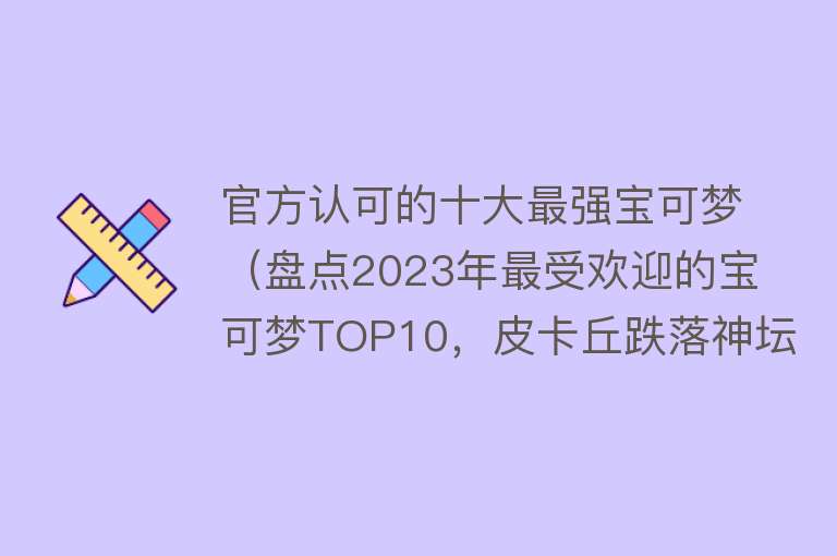 官方认可的十大最强宝可梦（盘点2023年最受欢迎的宝可梦TOP10，皮卡丘跌落神坛） 