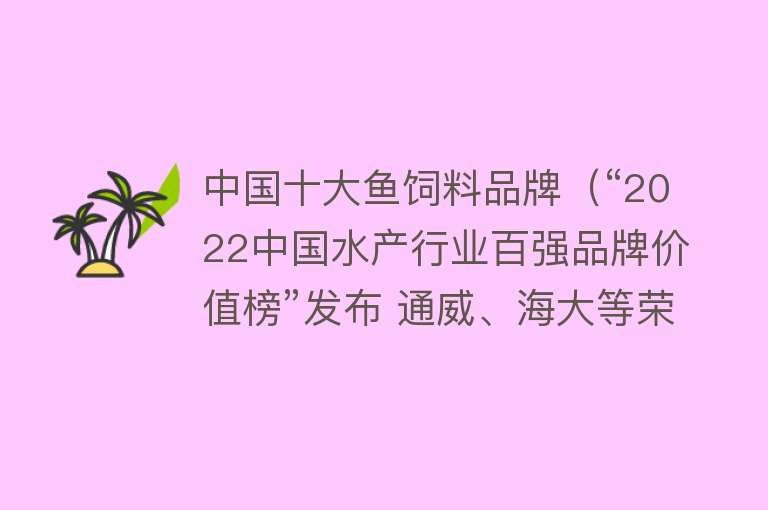 中国十大鱼饲料品牌（“2022中国水产行业百强品牌价值榜”发布 通威、海大等荣列榜单）