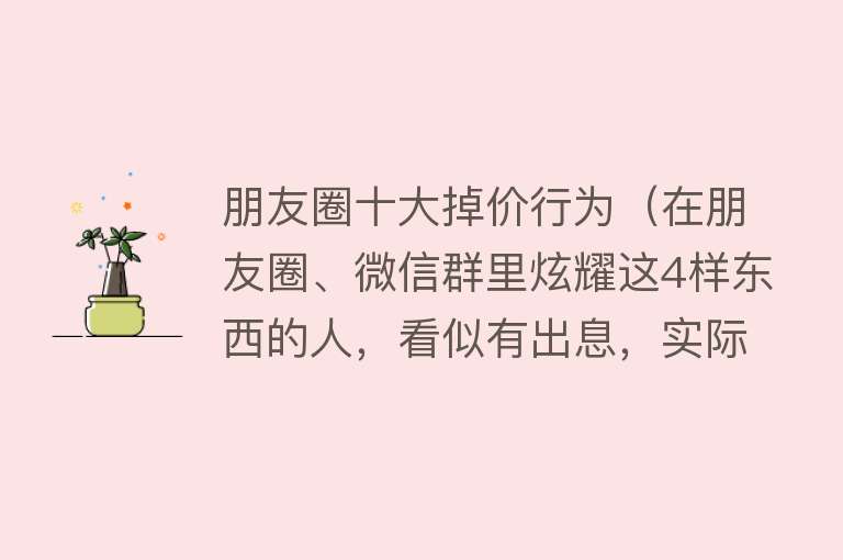 朋友圈十大掉价行为（在朋友圈、微信群里炫耀这4样东西的人，看似有出息，实际很掉价） 