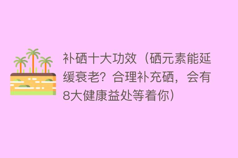 补硒十大功效（硒元素能延缓衰老？合理补充硒，会有8大健康益处等着你）