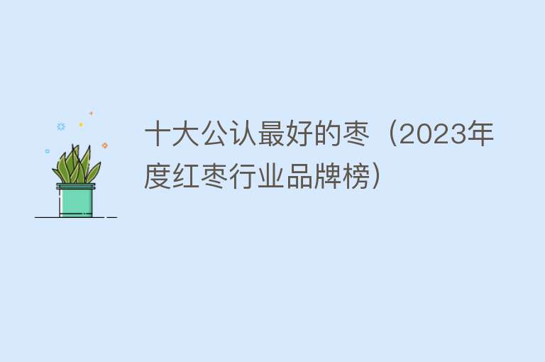 十大公认最好的枣（2023年度红枣行业品牌榜）