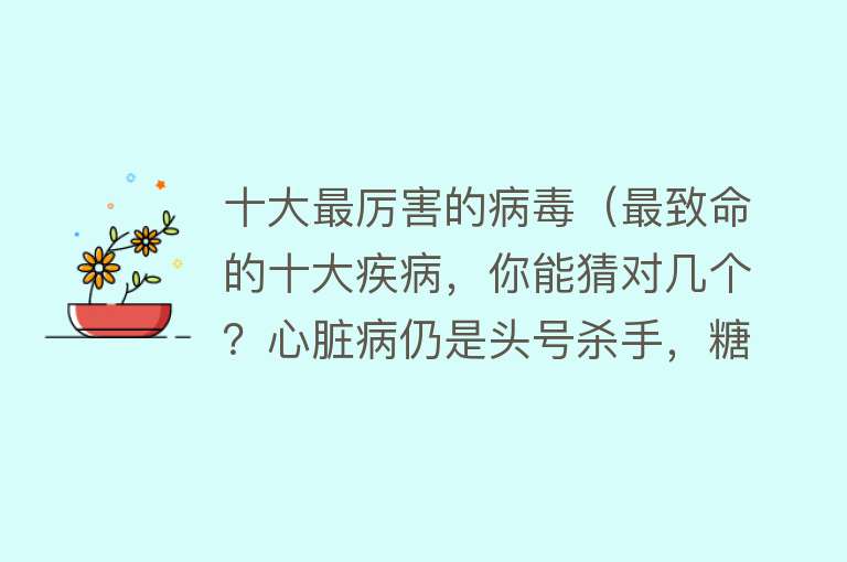 十大最厉害的病毒（最致命的十大疾病，你能猜对几个？心脏病仍是头号杀手，糖尿病进入前十） 