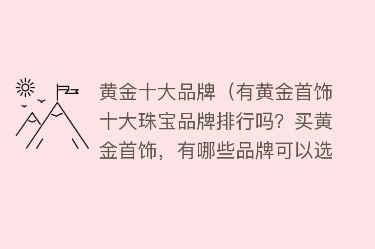 黄金十大品牌（有黄金首饰十大珠宝品牌排行吗？买黄金首饰，有哪些品牌可以选择）