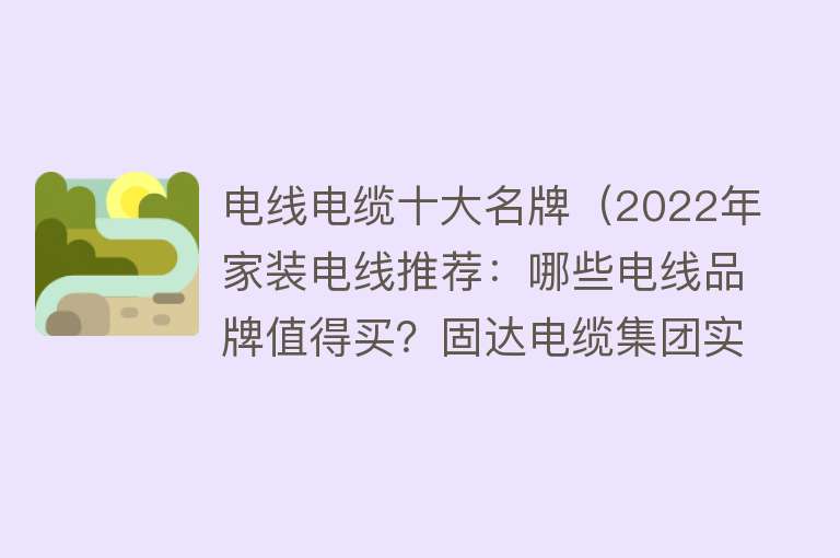 电线电缆十大名牌（2022年家装电线推荐：哪些电线品牌值得买？固达电缆集团实力如何？） 