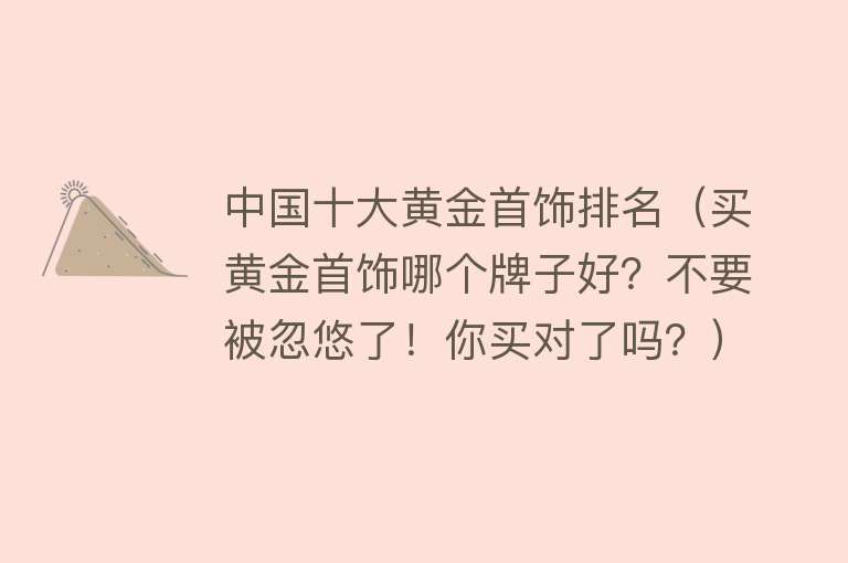 中国十大黄金首饰排名（买黄金首饰哪个牌子好？不要被忽悠了！你买对了吗？）