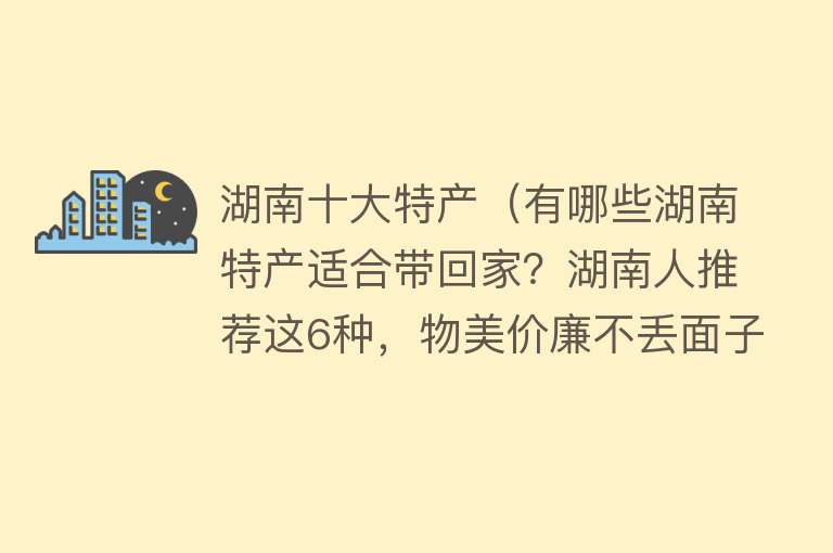 湖南十大特产（有哪些湖南特产适合带回家？湖南人推荐这6种，物美价廉不丢面子）