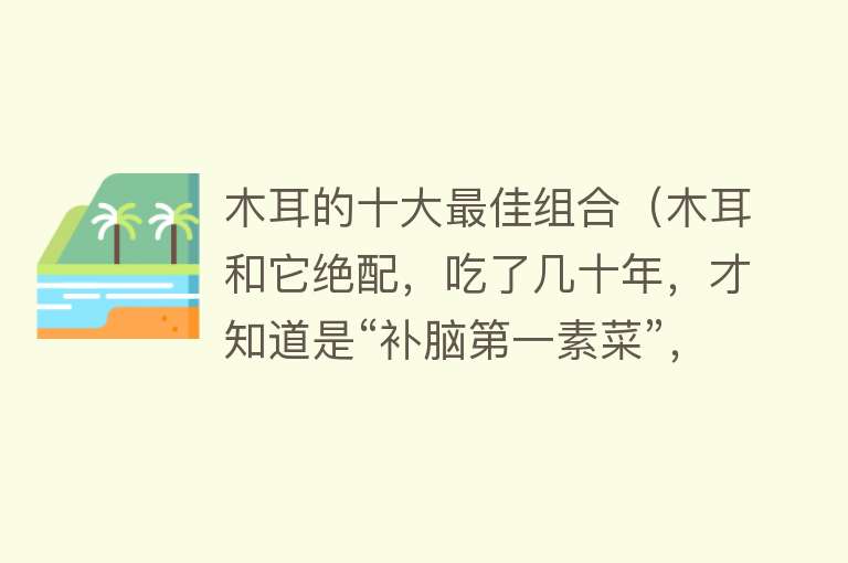 木耳的十大最佳组合（木耳和它绝配，吃了几十年，才知道是“补脑第一素菜”，好吃解馋）