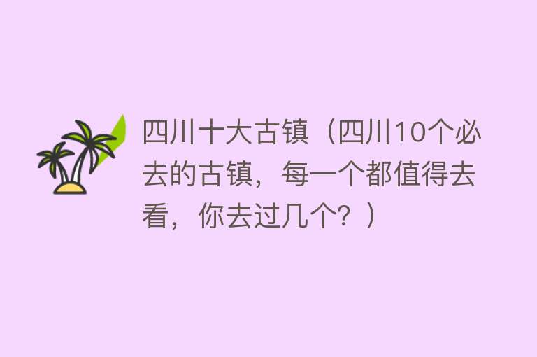 四川十大古镇（四川10个必去的古镇，每一个都值得去看，你去过几个？）