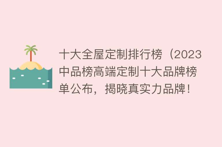 十大全屋定制排行榜（2023中品榜高端定制十大品牌榜单公布，揭晓真实力品牌！） 