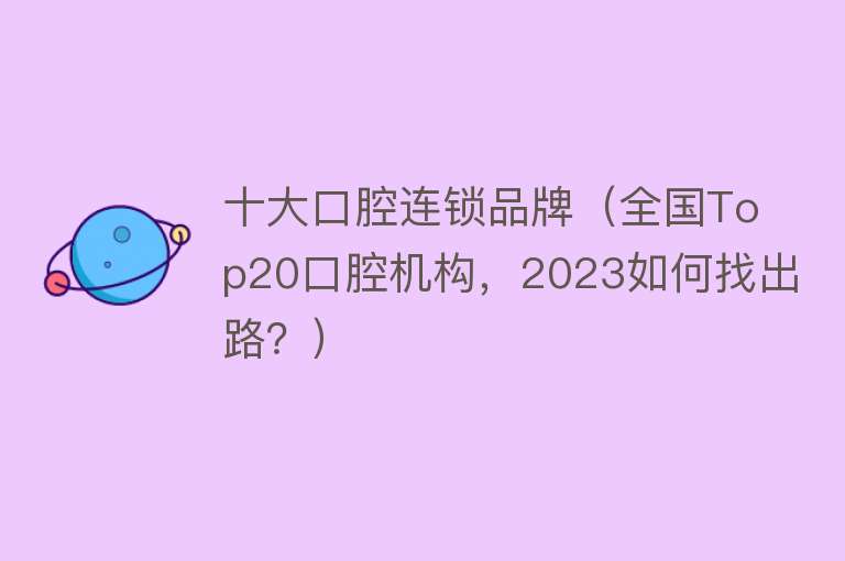 十大口腔连锁品牌（全国Top20口腔机构，2023如何找出路？）