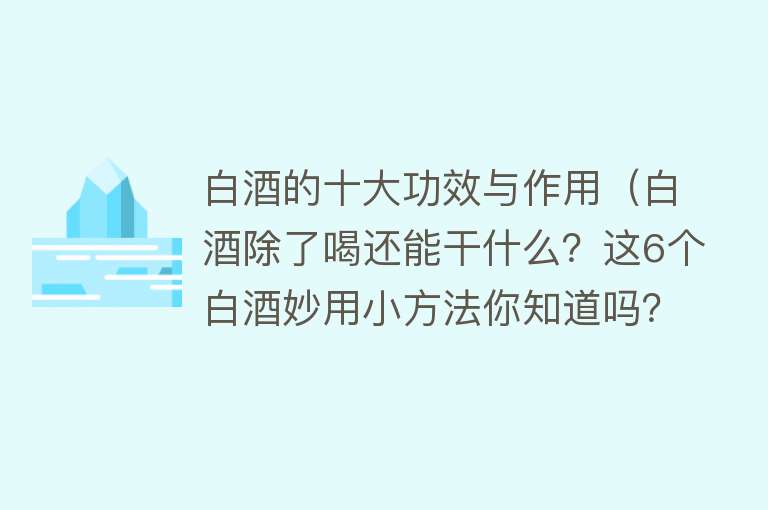 白酒的十大功效与作用（白酒除了喝还能干什么？这6个白酒妙用小方法你知道吗？很实用）