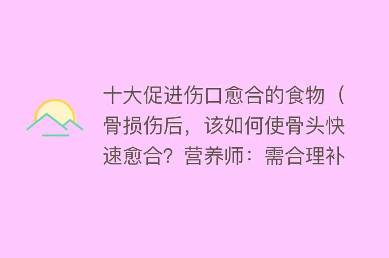 十大促进伤口愈合的食物（骨损伤后，该如何使骨头快速愈合？营养师：需合理补充这5种营养）