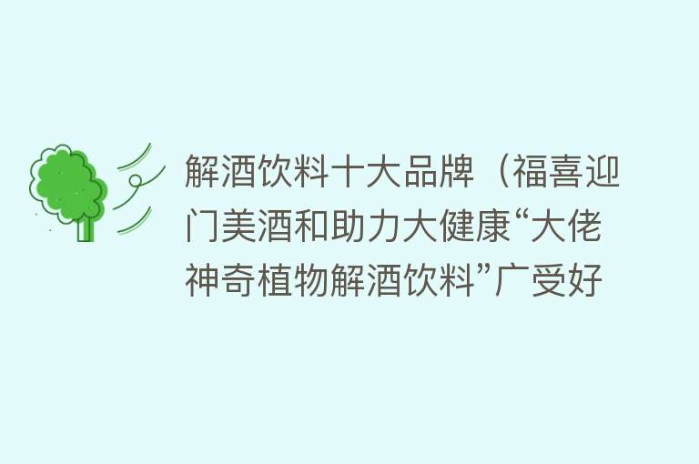 解酒饮料十大品牌（福喜迎门美酒和助力大健康“大佬神奇植物解酒饮料”广受好评） 