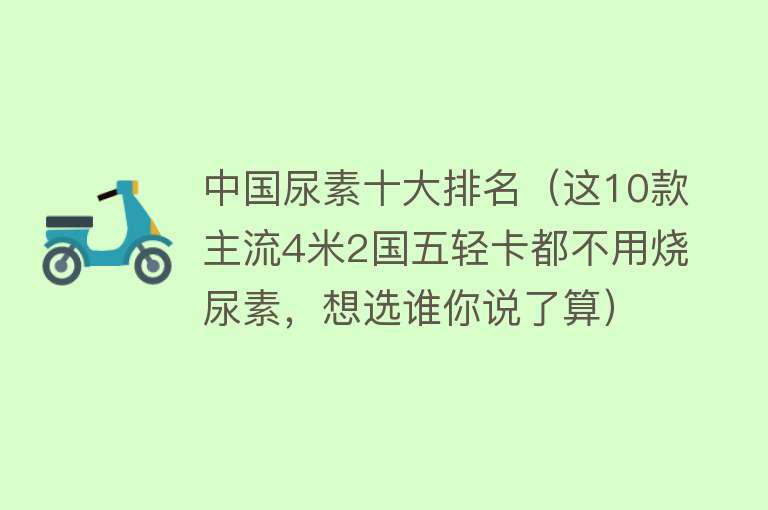 中国尿素十大排名（这10款主流4米2国五轻卡都不用烧尿素，想选谁你说了算） 