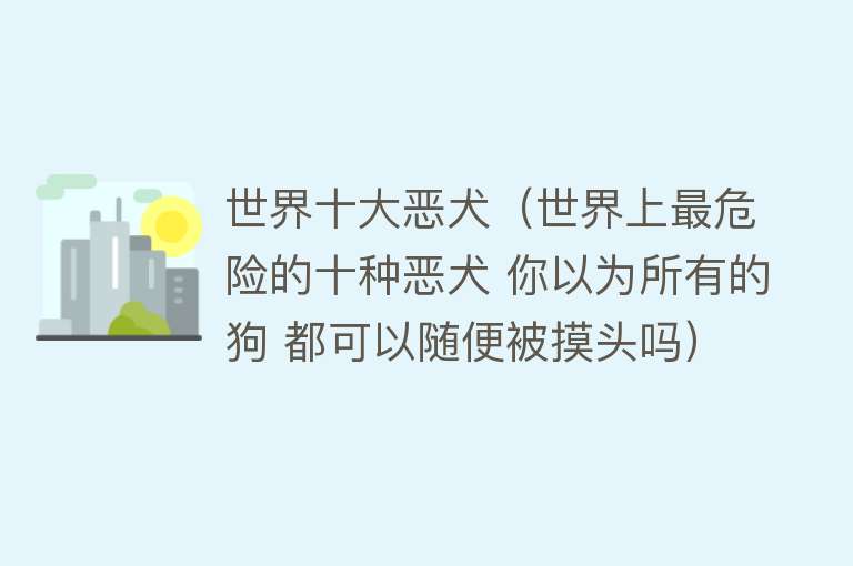 世界十大恶犬（世界上最危险的十种恶犬 你以为所有的狗 都可以随便被摸头吗） 