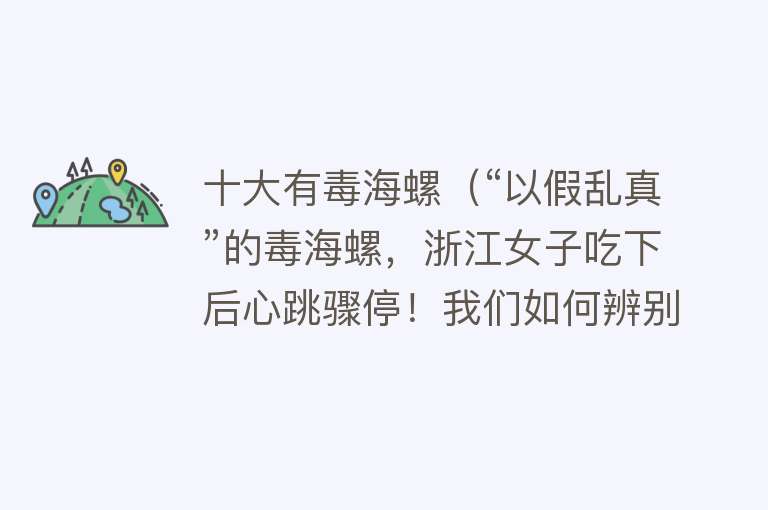 十大有毒海螺（“以假乱真”的毒海螺，浙江女子吃下后心跳骤停！我们如何辨别？）