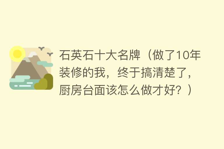 石英石十大名牌（做了10年装修的我，终于搞清楚了，厨房台面该怎么做才好？）