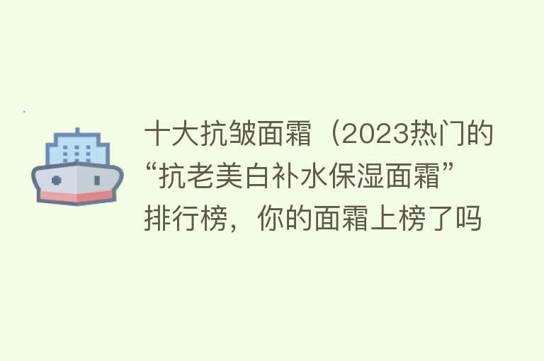 十大抗皱面霜（2023热门的“抗老美白补水保湿面霜”排行榜，你的面霜上榜了吗？）