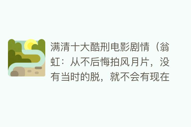 满清十大酷刑电影剧情（翁虹：从不后悔拍风月片，没有当时的脱，就不会有现在的我）