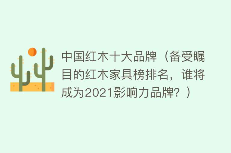 中国红木十大品牌（备受瞩目的红木家具榜排名，谁将成为2021影响力品牌？） 