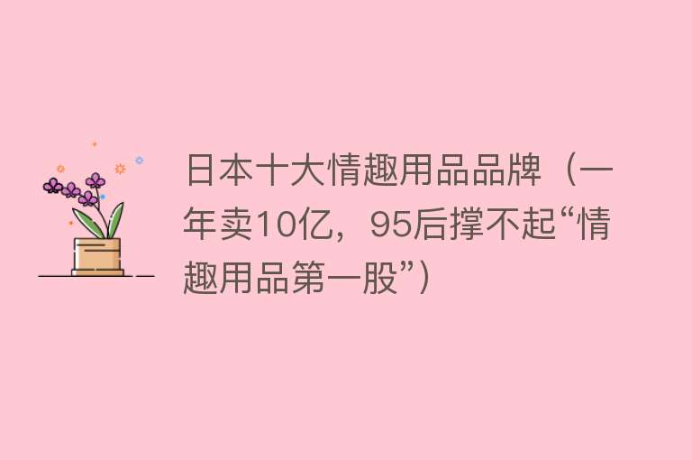 日本十大情趣用品品牌（一年卖10亿，95后撑不起“情趣用品第一股”）