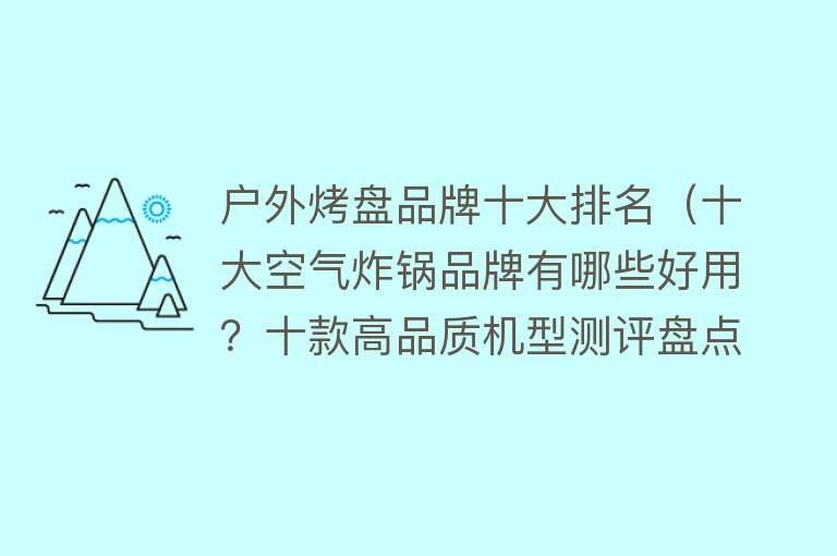 户外烤盘品牌十大排名（十大空气炸锅品牌有哪些好用？十款高品质机型测评盘点）