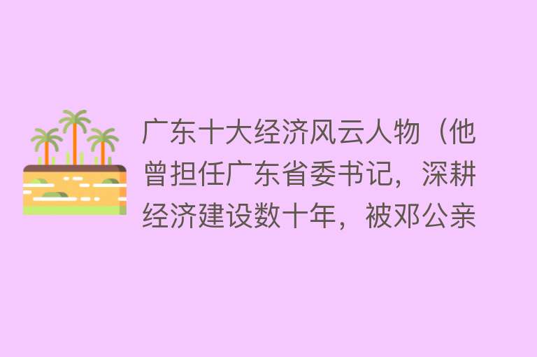 广东十大经济风云人物（他曾担任广东省委书记，深耕经济建设数十年，被邓公亲自点名任职） 