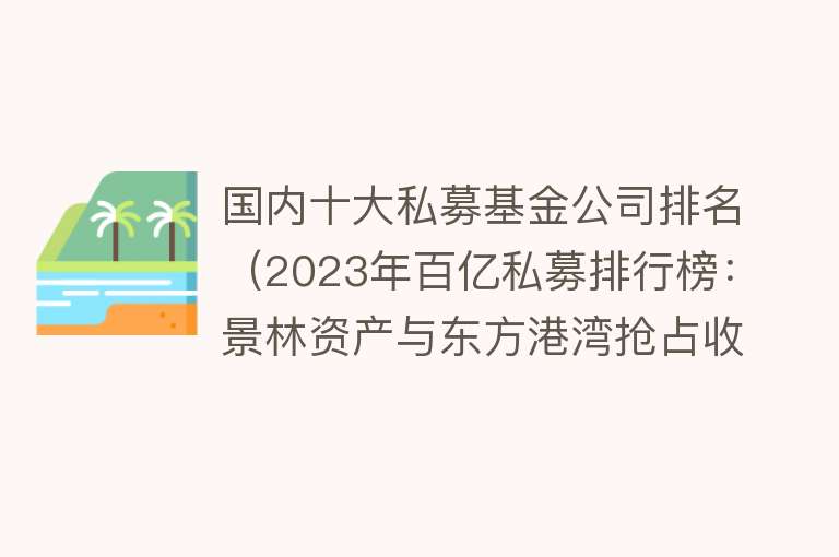 国内十大私募基金公司排名（2023年百亿私募排行榜：景林资产与东方港湾抢占收益榜前两名附中国私募基金市场分析）