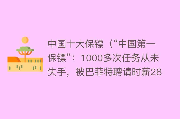 中国十大保镖（“中国第一保镖”：1000多次任务从未失手，被巴菲特聘请时薪28万）