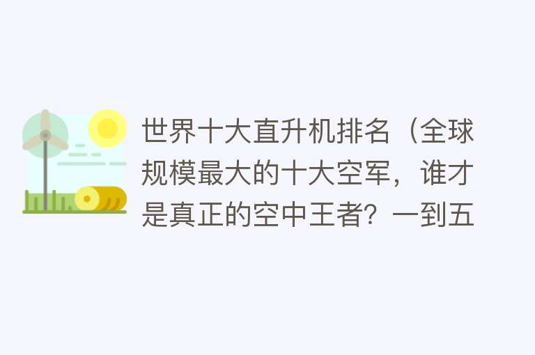 世界十大直升机排名（全球规模最大的十大空军，谁才是真正的空中王者？一到五都有谁？）