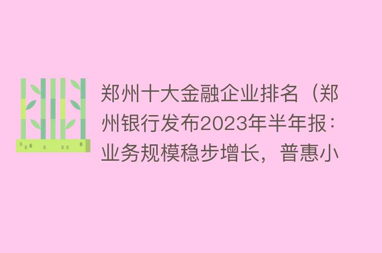 郑州十大金融企业排名（郑州银行发布2023年半年报：业务规模稳步增长，普惠小微、科创金融、市民金融等为信贷投放重点领域） 