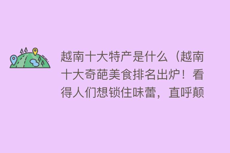 越南十大特产是什么（越南十大奇葩美食排名出炉！看得人们想锁住味蕾，直呼颠覆想象！） 