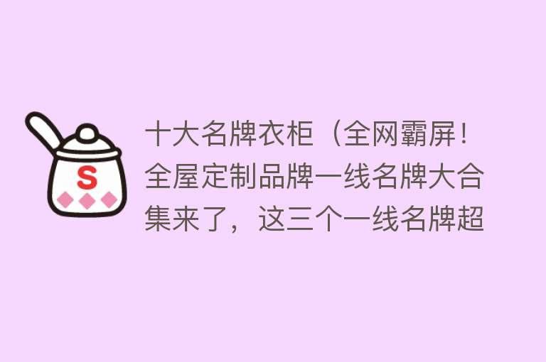 十大名牌衣柜（全网霸屏！全屋定制品牌一线名牌大合集来了，这三个一线名牌超赞）