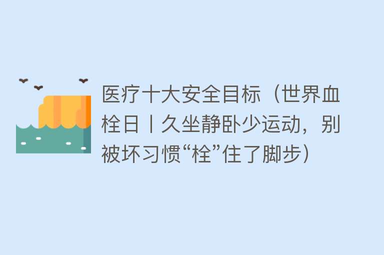 医疗十大安全目标（世界血栓日丨久坐静卧少运动，别被坏习惯“栓”住了脚步）