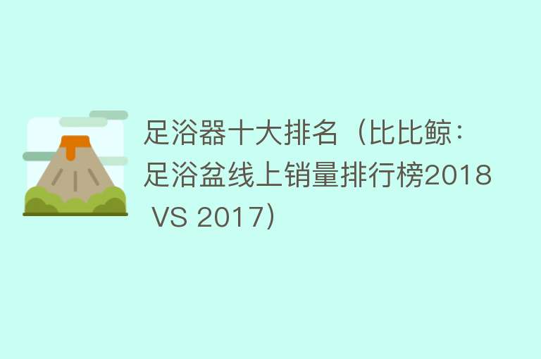 足浴器十大排名（比比鲸：足浴盆线上销量排行榜2018 VS 2017） 