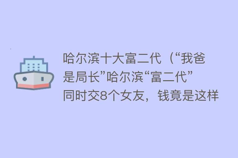 哈尔滨十大富二代（“我爸是局长”哈尔滨“富二代”同时交8个女友，钱竟是这样来的） 