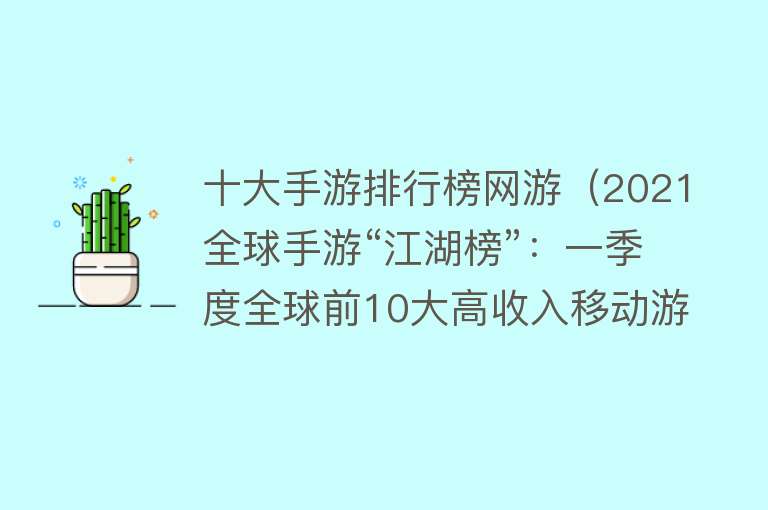 十大手游排行榜网游（2021全球手游“江湖榜”：一季度全球前10大高收入移动游戏中国占5席，原神位居第二） 