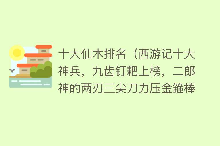 十大仙木排名（西游记十大神兵，九齿钉耙上榜，二郎神的两刃三尖刀力压金箍棒） 