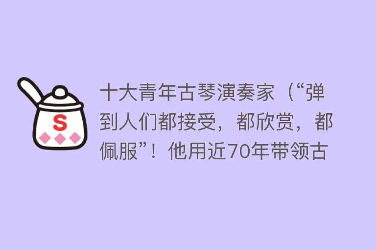 十大青年古琴演奏家（“弹到人们都接受，都欣赏，都佩服”！他用近70年带领古琴走向世界） 