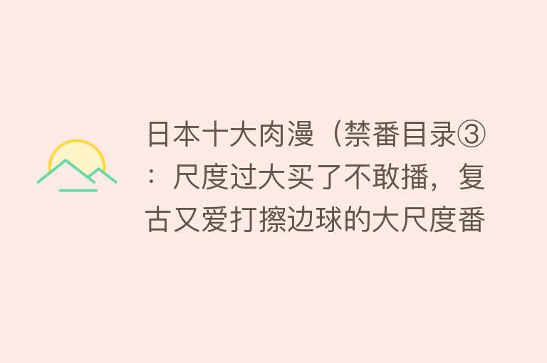 日本十大肉漫（禁番目录③：尺度过大买了不敢播，复古又爱打擦边球的大尺度番）