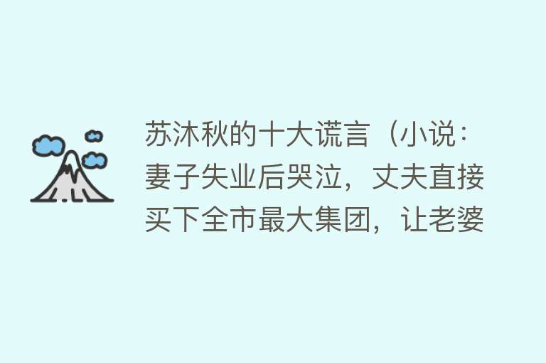 苏沐秋的十大谎言（小说：妻子失业后哭泣，丈夫直接买下全市最大集团，让老婆当总裁）